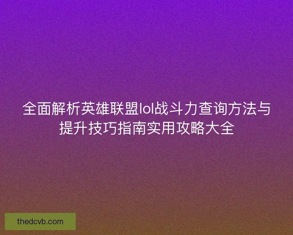 全面解析英雄联盟lol战斗力查询方法与提升技巧指南实用攻略大全
