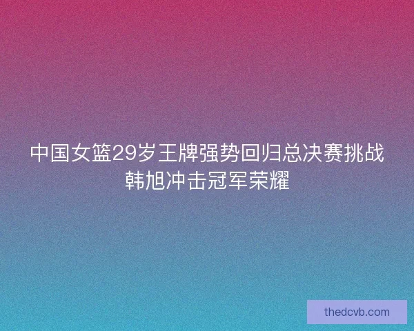 中国女篮29岁王牌强势回归总决赛挑战韩旭冲击冠军荣耀