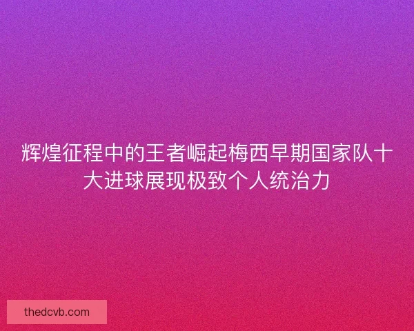 辉煌征程中的王者崛起梅西早期国家队十大进球展现极致个人统治力