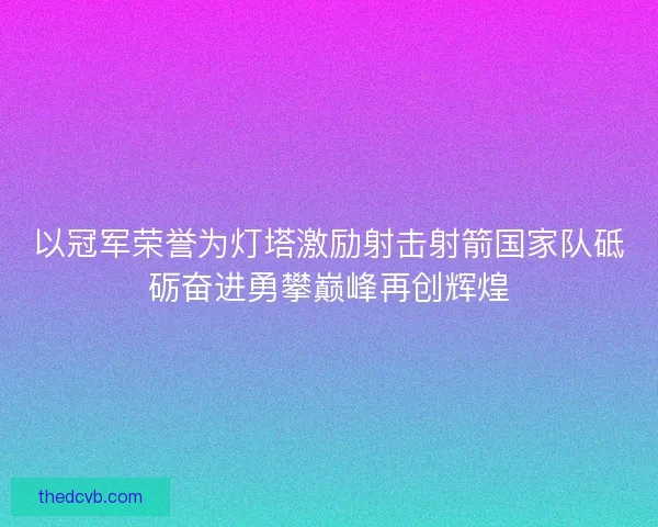 以冠军荣誉为灯塔激励射击射箭国家队砥砺奋进勇攀巅峰再创辉煌