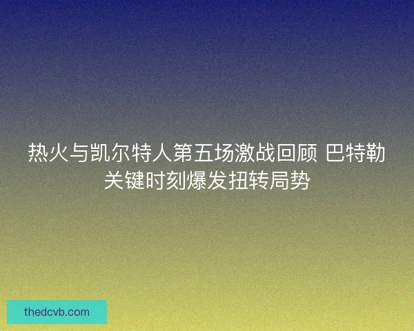 热火与凯尔特人第五场激战回顾 巴特勒关键时刻爆发扭转局势