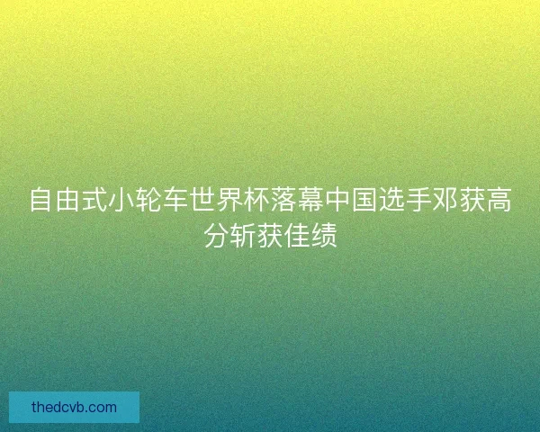自由式小轮车世界杯落幕中国选手邓获高分斩获佳绩